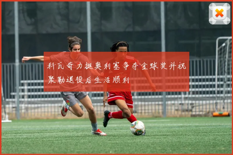 科瓦奇力挺奥利塞争夺金球奖并祝聚勒退役后生活顺利