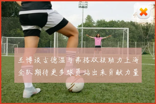 王博谈古德温与弗格双核助力上海全队期待更多球员站出来贡献力量