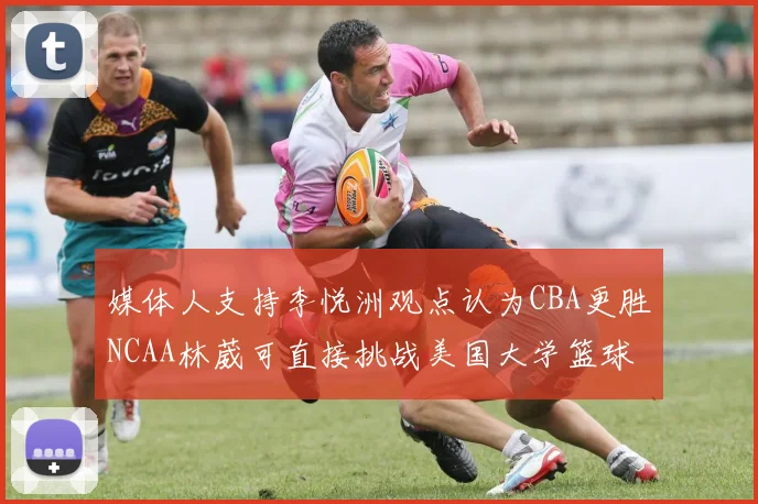 媒体人支持李悦洲观点认为CBA更胜NCAA林葳可直接挑战美国大学篮球