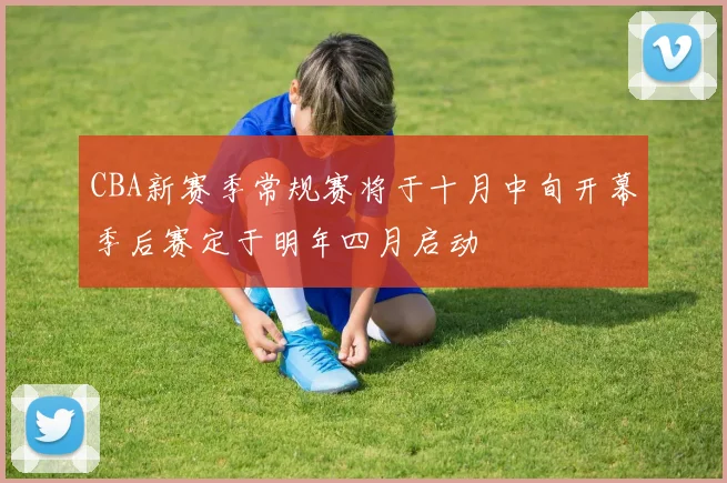 CBA新赛季常规赛将于十月中旬开幕季后赛定于明年四月启动