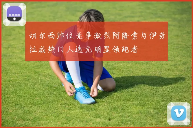 切尔西帅位竞争激烈阿隆索与伊劳拉成热门人选无明显领跑者