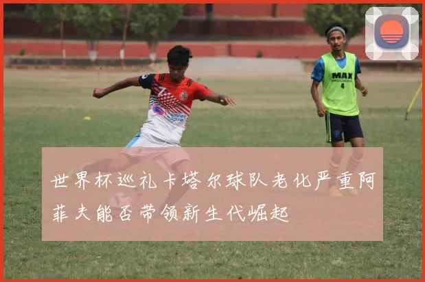 世界杯巡礼卡塔尔球队老化严重阿菲夫能否带领新生代崛起