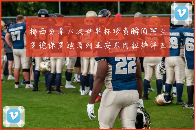 梅西分享六次世界杯珍贵瞬间阿圭罗德保罗迪马利亚安东内拉热评互动
