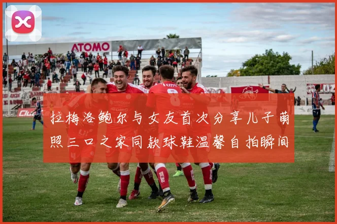 拉梅洛鲍尔与女友首次分享儿子萌照三口之家同款球鞋温馨自拍瞬间