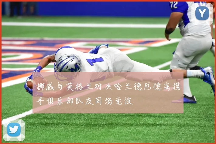 挪威与英格兰对决哈兰德厄德高携手俱乐部队友同场竞技