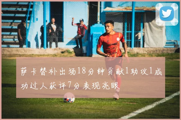 萨卡替补出场18分钟贡献1助攻1成功过人获评7分表现亮眼