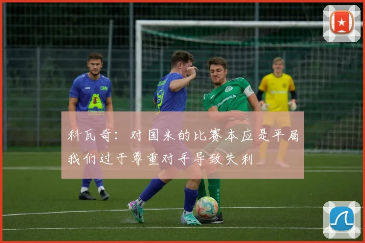 科瓦奇：对国米的比赛本应是平局我们过于尊重对手导致失利
