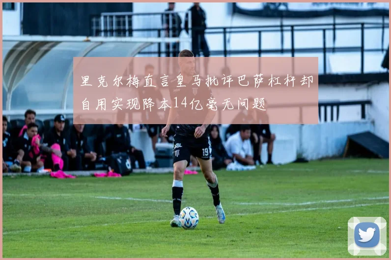 里克尔梅直言皇马批评巴萨杠杆却自用实现降本14亿毫无问题