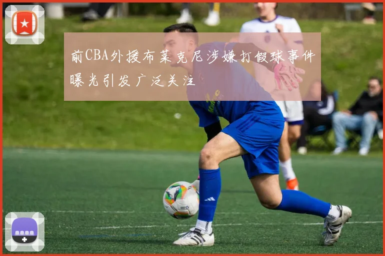 前CBA外援布莱克尼涉嫌打假球事件曝光引发广泛关注
