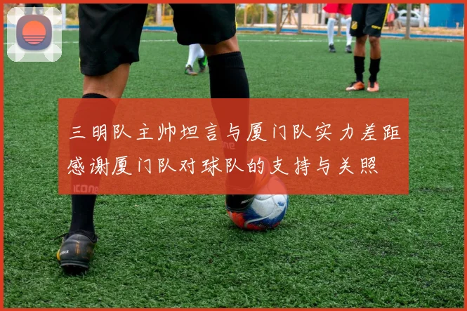 三明队主帅坦言与厦门队实力差距感谢厦门队对球队的支持与关照