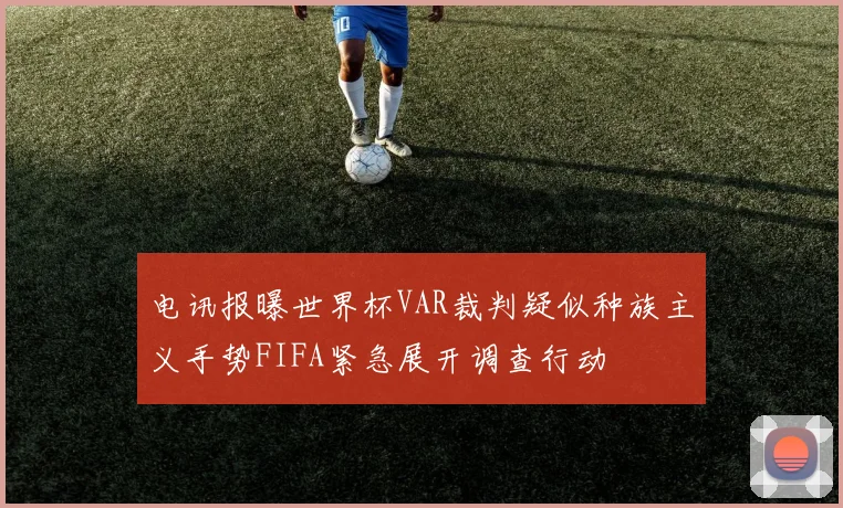 电讯报曝世界杯VAR裁判疑似种族主义手势FIFA紧急展开调查行动