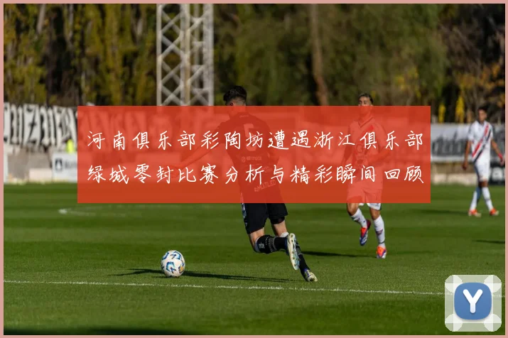 河南俱乐部彩陶坊遭遇浙江俱乐部绿城零封比赛分析与精彩瞬间回顾