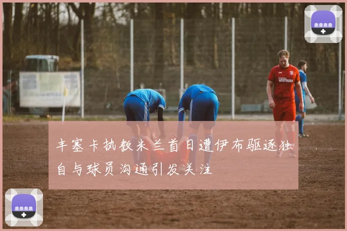 丰塞卡执教米兰首日遭伊布驱逐独自与球员沟通引发关注