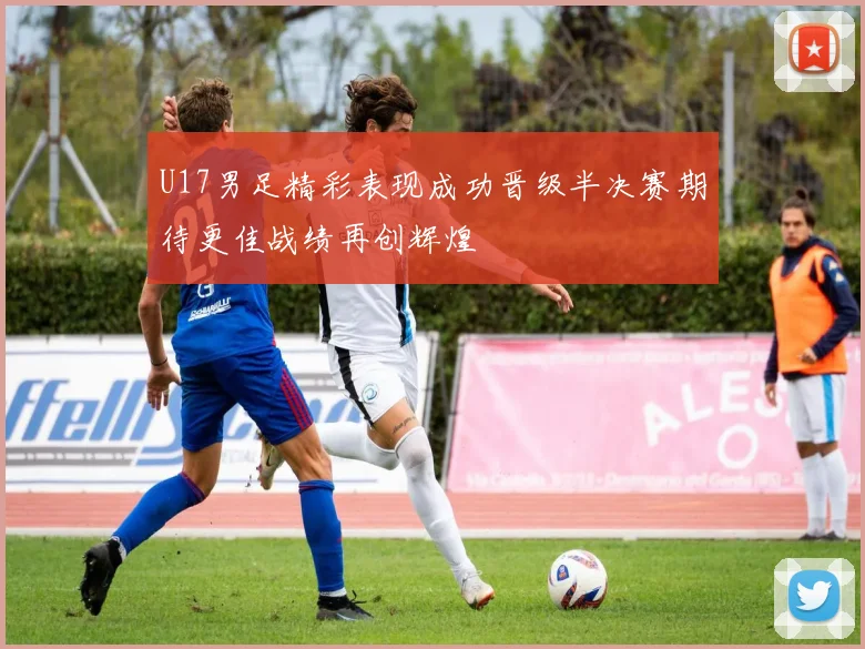 U17男足精彩表现成功晋级半决赛期待更佳战绩再创辉煌