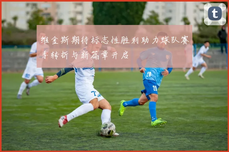 维金斯期待标志性胜利助力球队赛季转折与新篇章开启