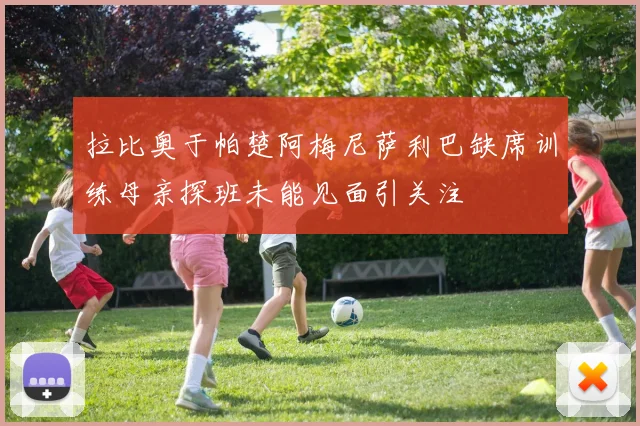 拉比奥于帕楚阿梅尼萨利巴缺席训练母亲探班未能见面引关注