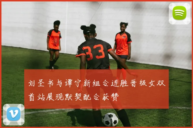 刘圣书与谭宁新组合连胜晋级女双首站展现默契配合获赞