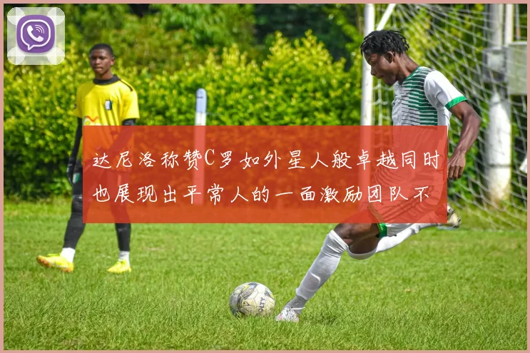 达尼洛称赞C罗如外星人般卓越同时也展现出平常人的一面激励团队不断进步
