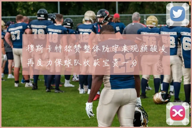穆斯卡特称赞整体防守表现颜骏凌再度力保球队收获宝贵一分