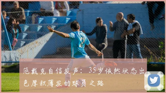 范戴克自信发声：35岁依然状态出色厚积薄发的球员之路