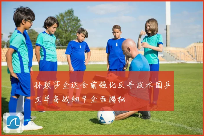 孙颖莎全运会前强化反手技术国乒女单备战细节全面揭秘