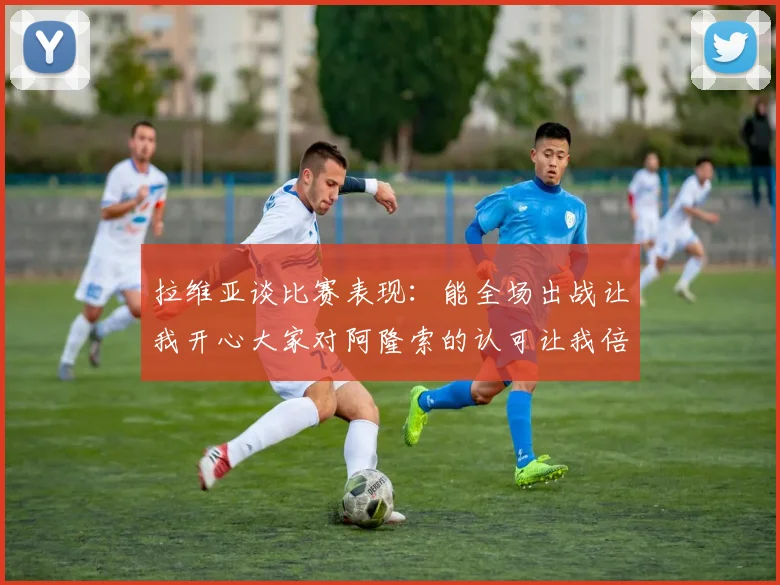 拉维亚谈比赛表现：能全场出战让我开心大家对阿隆索的认可让我倍感振奋