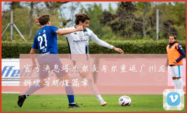 官方消息塔杰尔麦考尔重返广州龙狮续写辉煌篇章